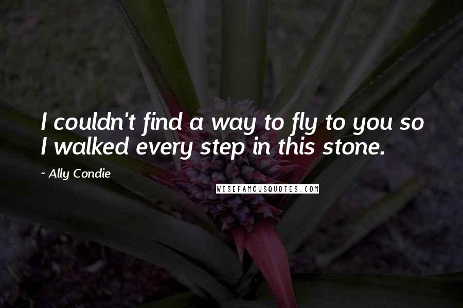 Ally Condie Quotes: I couldn't find a way to fly to you so I walked every step in this stone.