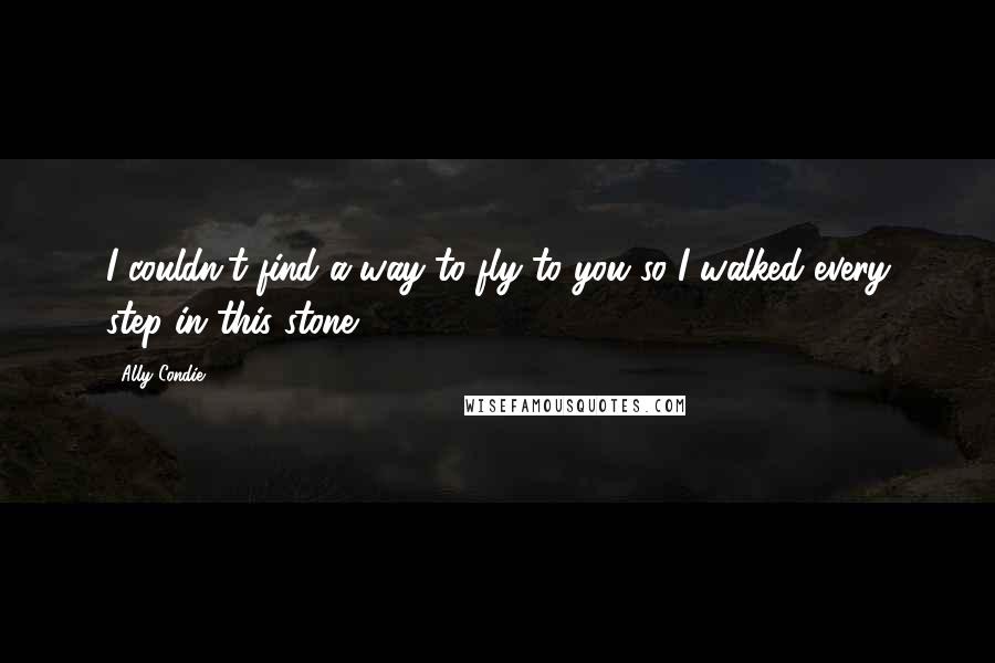 Ally Condie Quotes: I couldn't find a way to fly to you so I walked every step in this stone.