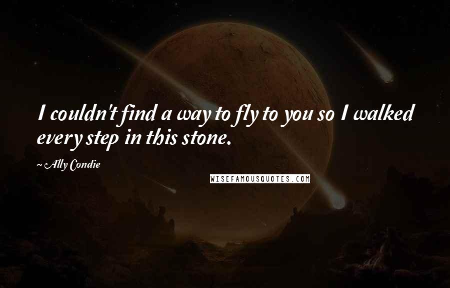 Ally Condie Quotes: I couldn't find a way to fly to you so I walked every step in this stone.