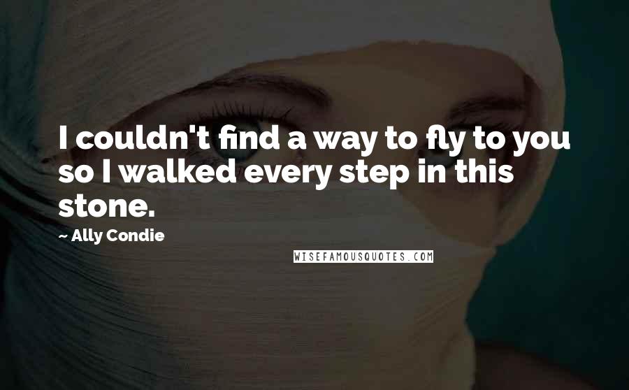 Ally Condie Quotes: I couldn't find a way to fly to you so I walked every step in this stone.