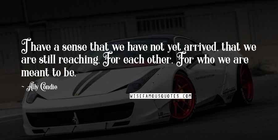 Ally Condie Quotes: I have a sense that we have not yet arrived, that we are still reaching. For each other. For who we are meant to be.