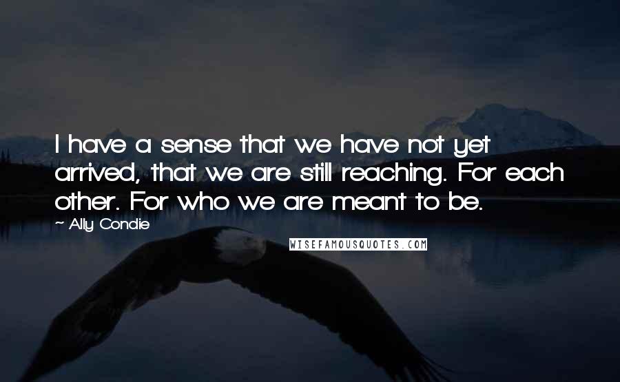 Ally Condie Quotes: I have a sense that we have not yet arrived, that we are still reaching. For each other. For who we are meant to be.