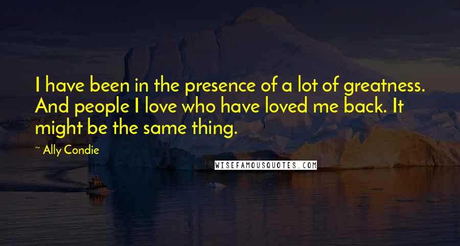 Ally Condie Quotes: I have been in the presence of a lot of greatness. And people I love who have loved me back. It might be the same thing.