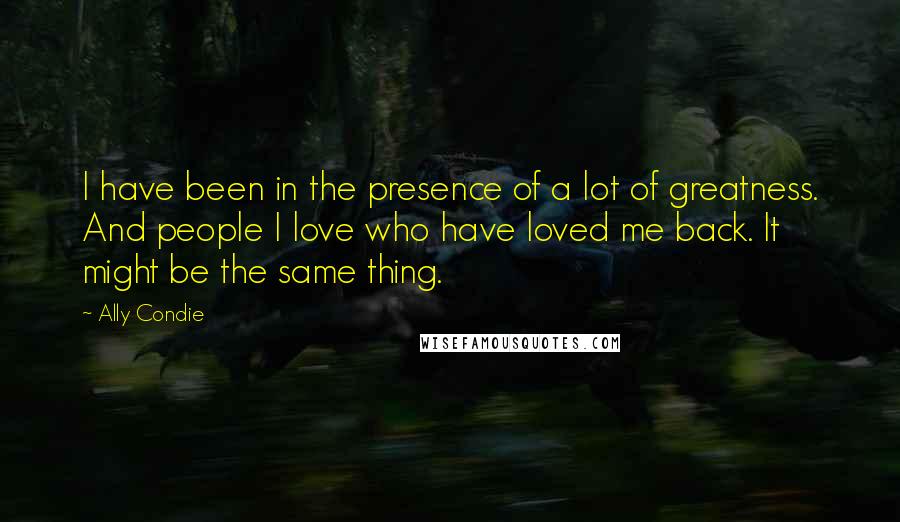 Ally Condie Quotes: I have been in the presence of a lot of greatness. And people I love who have loved me back. It might be the same thing.