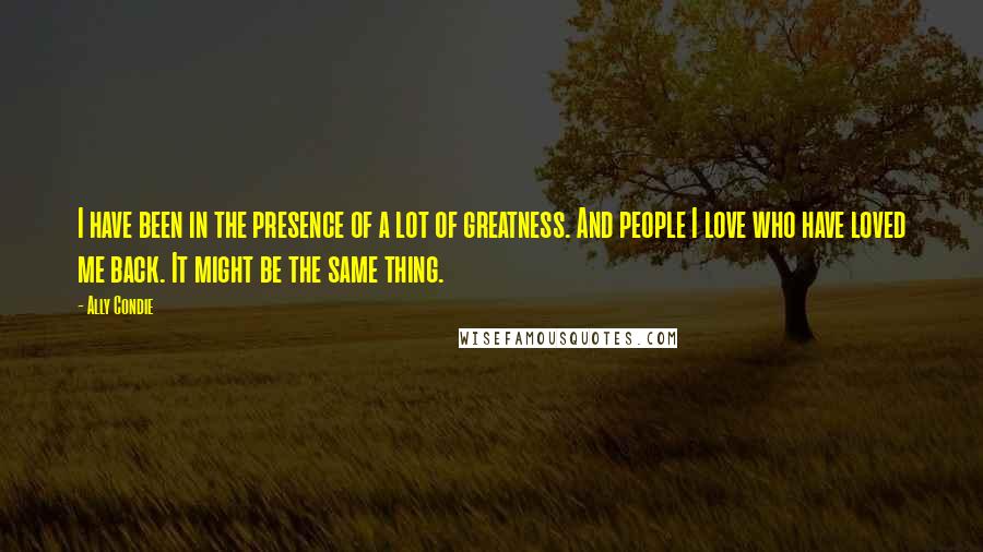 Ally Condie Quotes: I have been in the presence of a lot of greatness. And people I love who have loved me back. It might be the same thing.