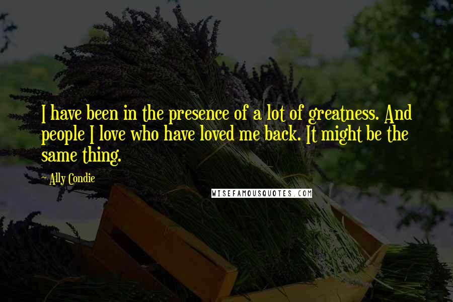 Ally Condie Quotes: I have been in the presence of a lot of greatness. And people I love who have loved me back. It might be the same thing.