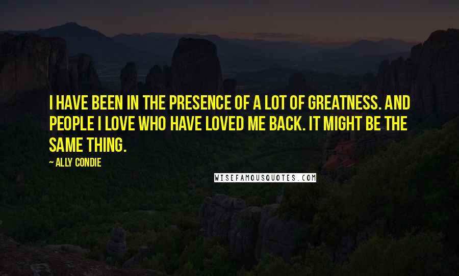 Ally Condie Quotes: I have been in the presence of a lot of greatness. And people I love who have loved me back. It might be the same thing.