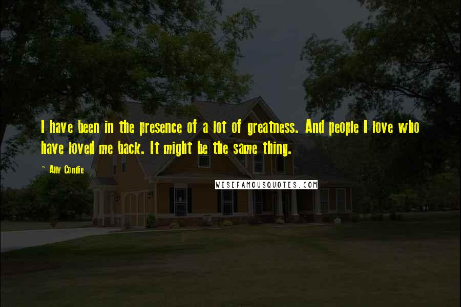 Ally Condie Quotes: I have been in the presence of a lot of greatness. And people I love who have loved me back. It might be the same thing.