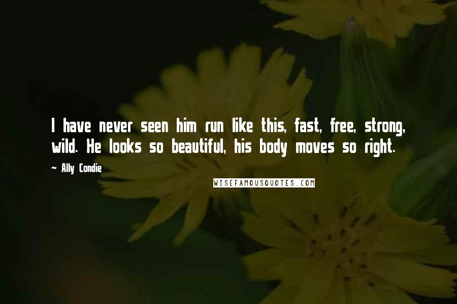 Ally Condie Quotes: I have never seen him run like this, fast, free, strong, wild. He looks so beautiful, his body moves so right.