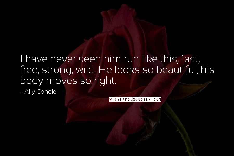 Ally Condie Quotes: I have never seen him run like this, fast, free, strong, wild. He looks so beautiful, his body moves so right.