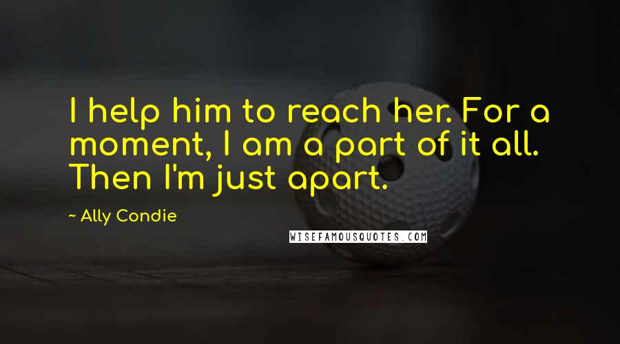 Ally Condie Quotes: I help him to reach her. For a moment, I am a part of it all. Then I'm just apart.