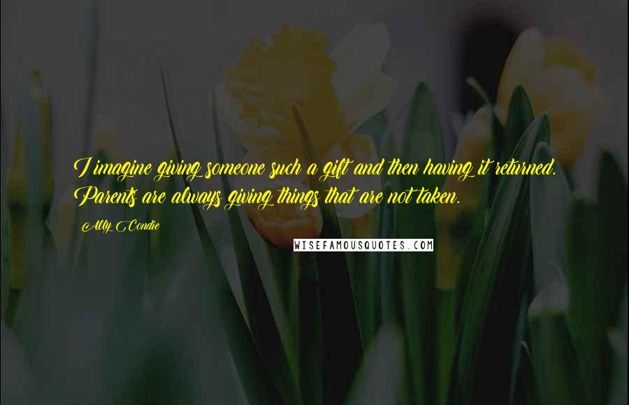 Ally Condie Quotes: I imagine giving someone such a gift and then having it returned. Parents are always giving things that are not taken.