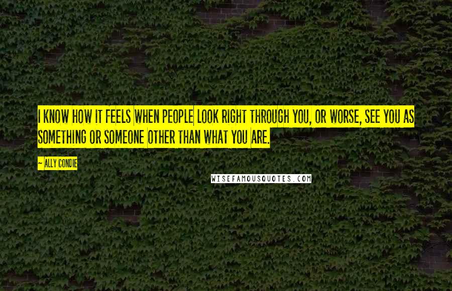 Ally Condie Quotes: I know how it feels when people look right through you, or worse, see you as something or someone other than what you are.