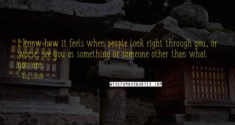 Ally Condie Quotes: I know how it feels when people look right through you, or worse, see you as something or someone other than what you are.