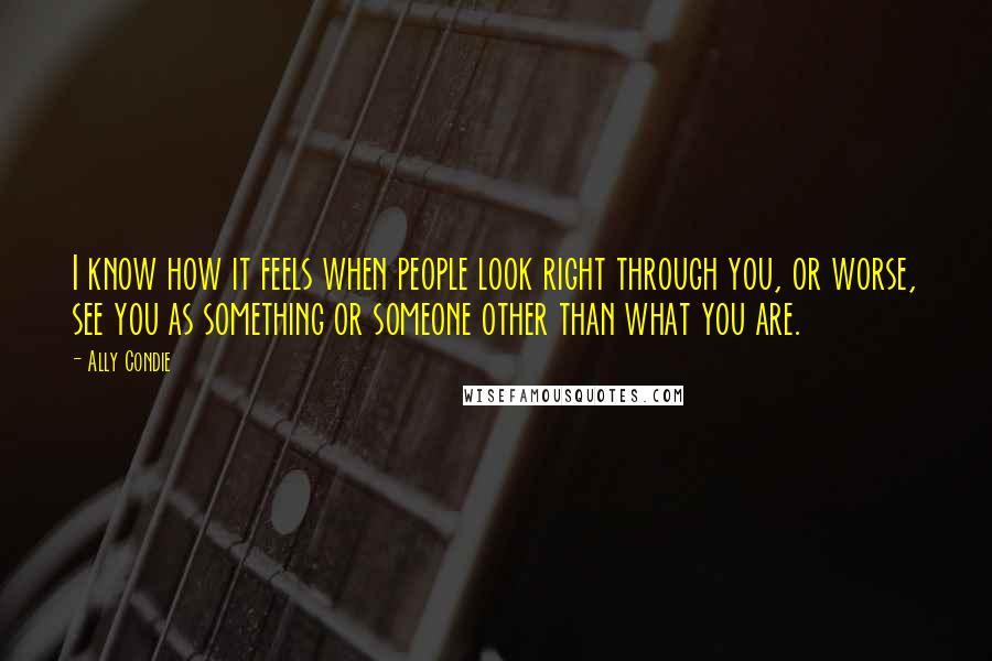 Ally Condie Quotes: I know how it feels when people look right through you, or worse, see you as something or someone other than what you are.