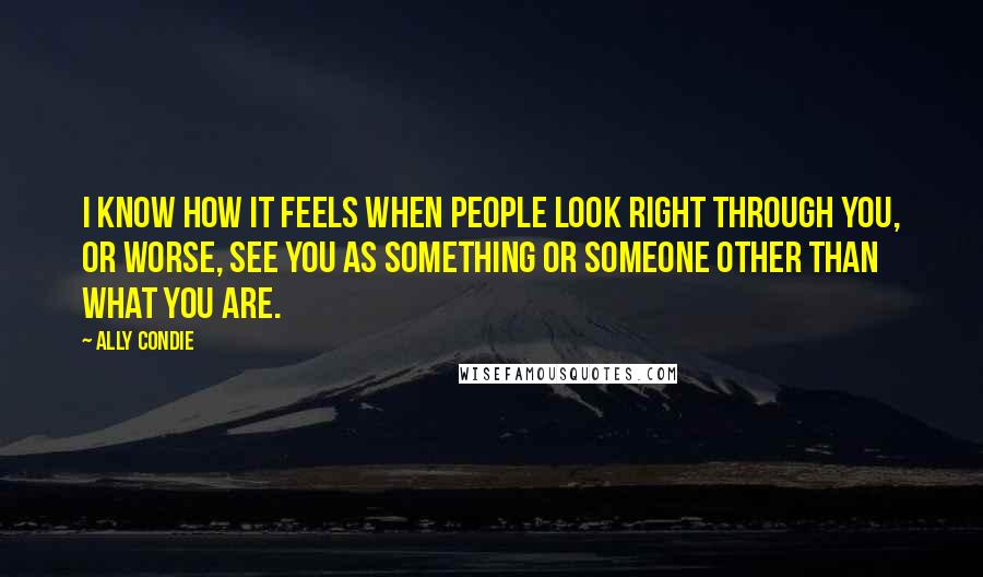 Ally Condie Quotes: I know how it feels when people look right through you, or worse, see you as something or someone other than what you are.