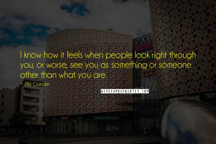 Ally Condie Quotes: I know how it feels when people look right through you, or worse, see you as something or someone other than what you are.