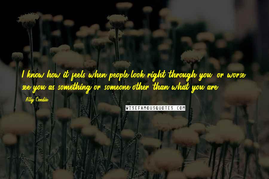 Ally Condie Quotes: I know how it feels when people look right through you, or worse, see you as something or someone other than what you are.