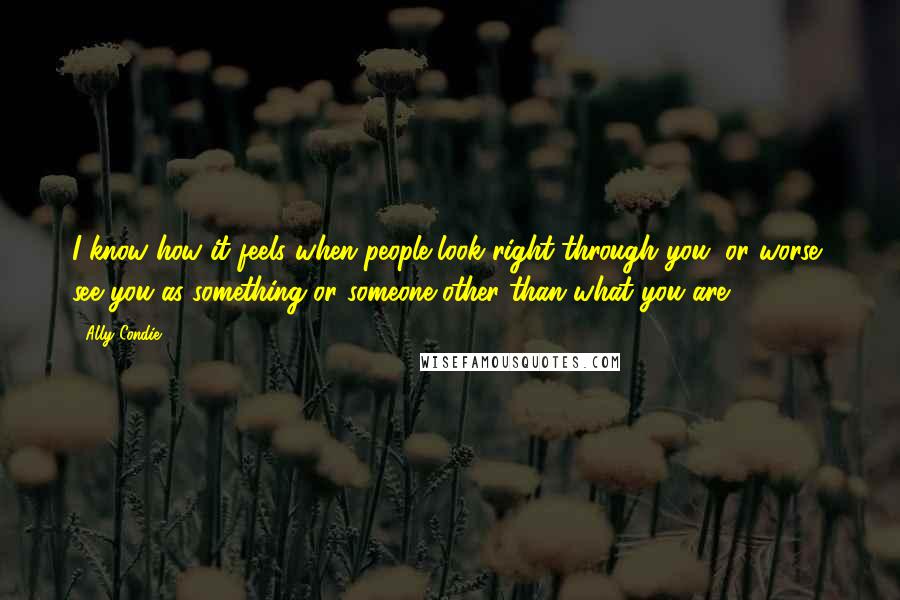 Ally Condie Quotes: I know how it feels when people look right through you, or worse, see you as something or someone other than what you are.