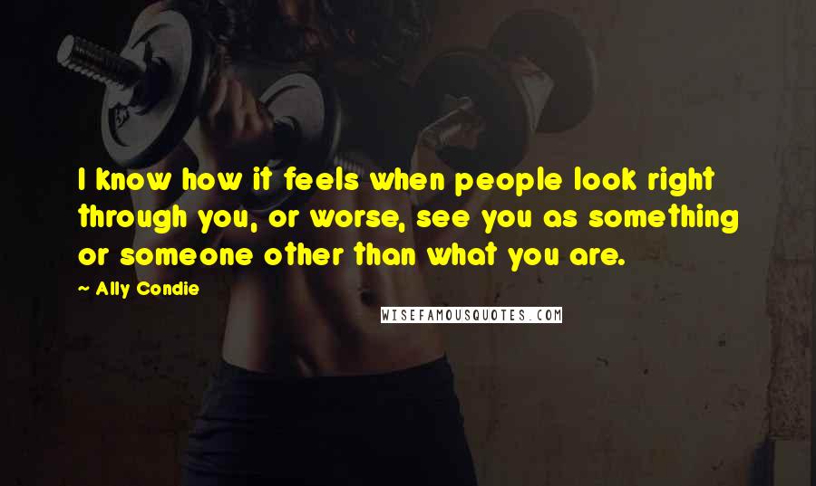 Ally Condie Quotes: I know how it feels when people look right through you, or worse, see you as something or someone other than what you are.