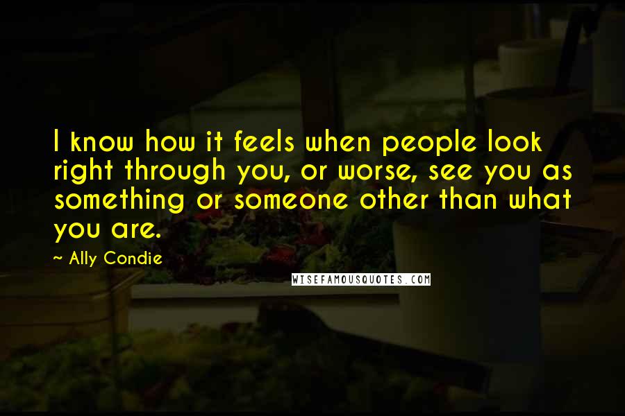 Ally Condie Quotes: I know how it feels when people look right through you, or worse, see you as something or someone other than what you are.