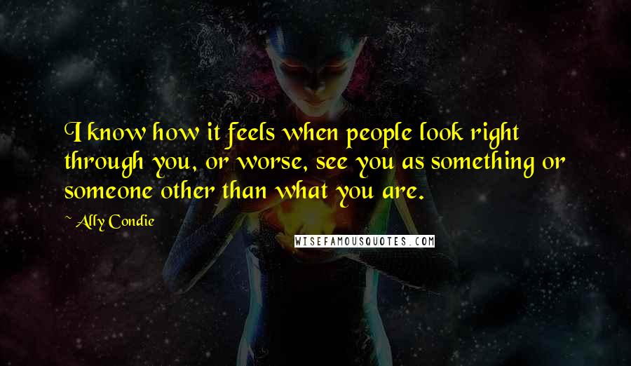 Ally Condie Quotes: I know how it feels when people look right through you, or worse, see you as something or someone other than what you are.