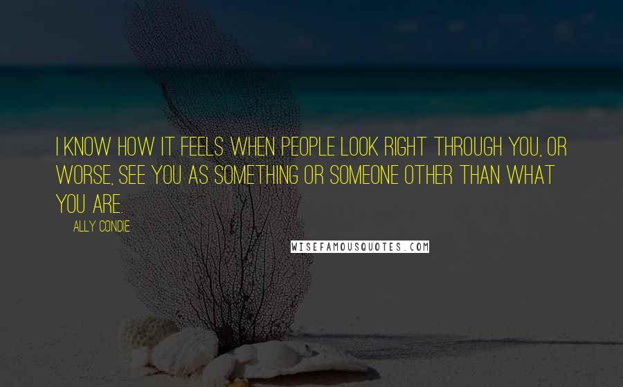 Ally Condie Quotes: I know how it feels when people look right through you, or worse, see you as something or someone other than what you are.