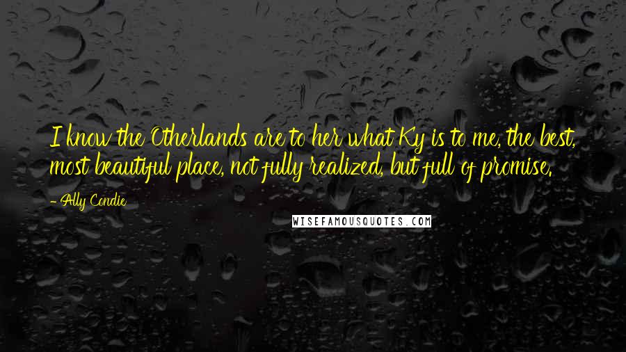 Ally Condie Quotes: I know the Otherlands are to her what Ky is to me, the best, most beautiful place, not fully realized, but full of promise.