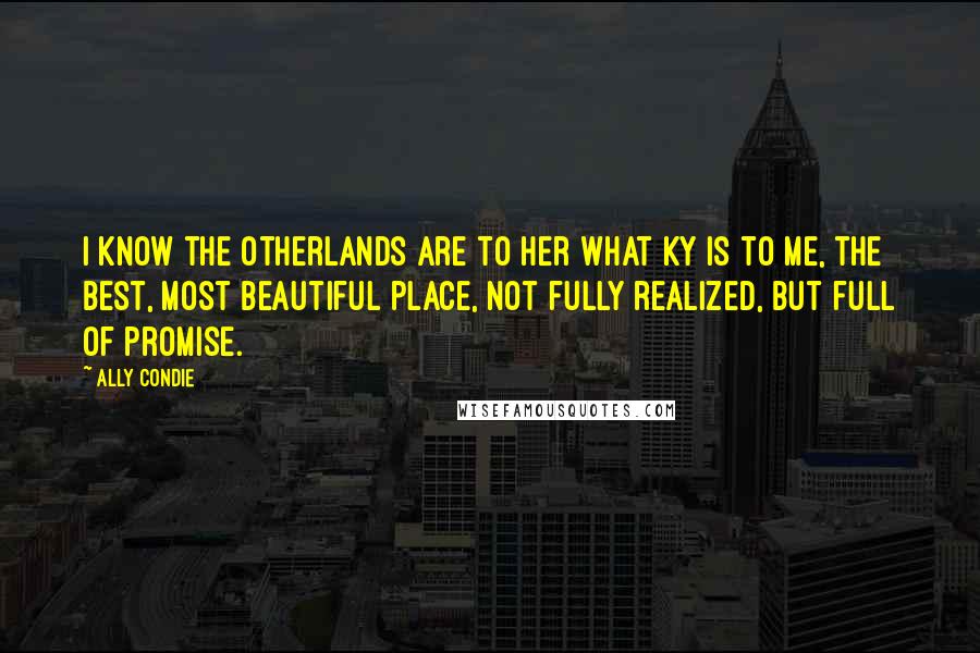 Ally Condie Quotes: I know the Otherlands are to her what Ky is to me, the best, most beautiful place, not fully realized, but full of promise.