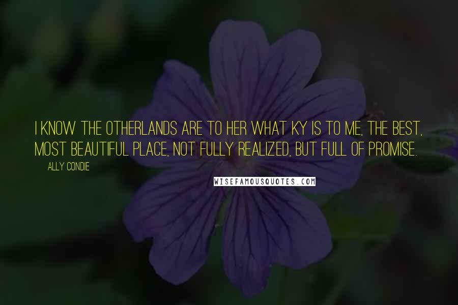 Ally Condie Quotes: I know the Otherlands are to her what Ky is to me, the best, most beautiful place, not fully realized, but full of promise.