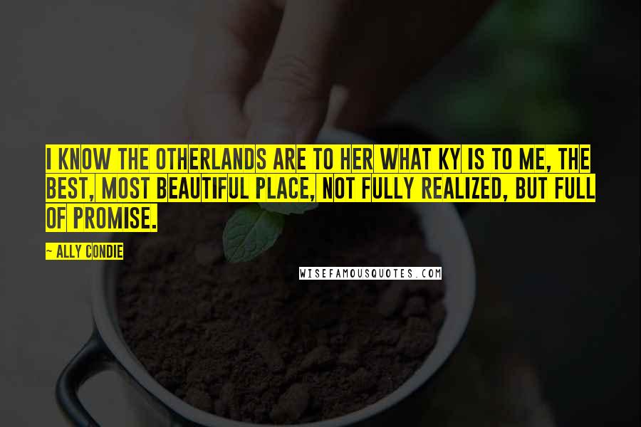 Ally Condie Quotes: I know the Otherlands are to her what Ky is to me, the best, most beautiful place, not fully realized, but full of promise.