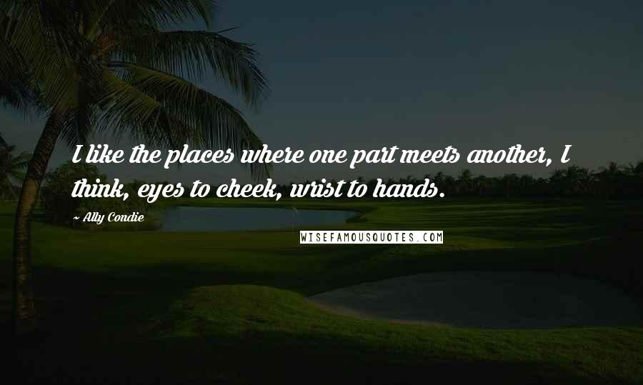 Ally Condie Quotes: I like the places where one part meets another, I think, eyes to cheek, wrist to hands.