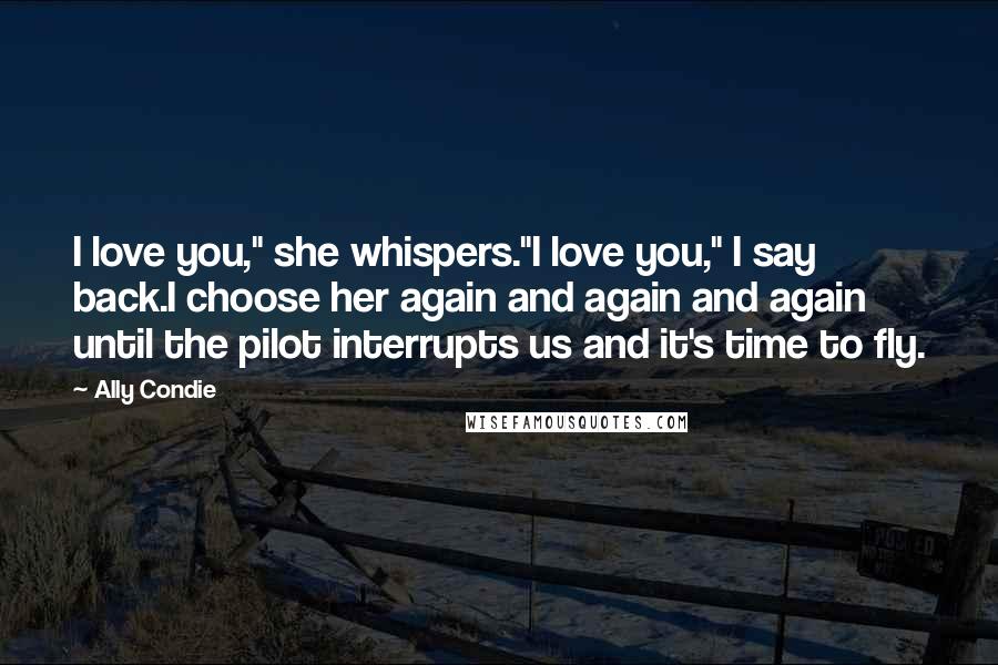 Ally Condie Quotes: I love you," she whispers."I love you," I say back.I choose her again and again and again until the pilot interrupts us and it's time to fly.