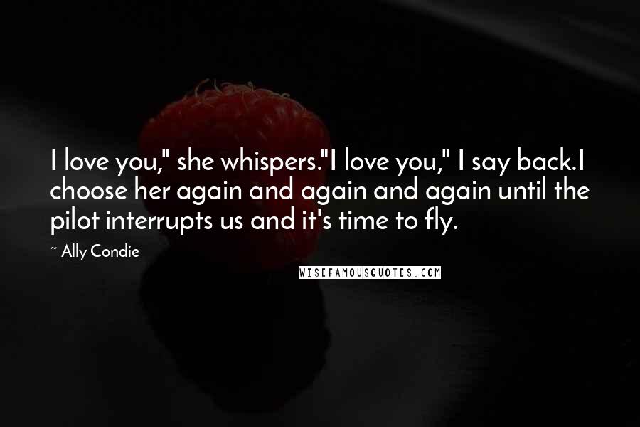 Ally Condie Quotes: I love you," she whispers."I love you," I say back.I choose her again and again and again until the pilot interrupts us and it's time to fly.
