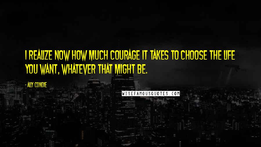 Ally Condie Quotes: I realize now how much courage it takes to choose the life you want, whatever that might be.