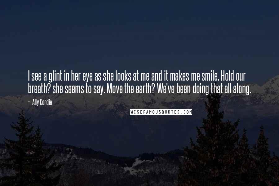 Ally Condie Quotes: I see a glint in her eye as she looks at me and it makes me smile. Hold our breath? she seems to say. Move the earth? We've been doing that all along.