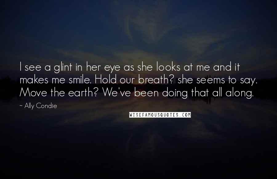 Ally Condie Quotes: I see a glint in her eye as she looks at me and it makes me smile. Hold our breath? she seems to say. Move the earth? We've been doing that all along.