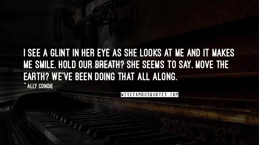 Ally Condie Quotes: I see a glint in her eye as she looks at me and it makes me smile. Hold our breath? she seems to say. Move the earth? We've been doing that all along.