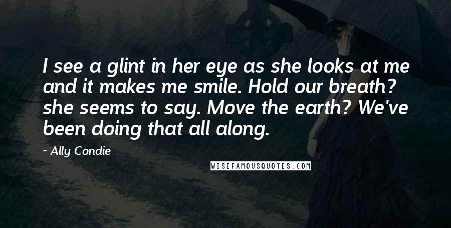 Ally Condie Quotes: I see a glint in her eye as she looks at me and it makes me smile. Hold our breath? she seems to say. Move the earth? We've been doing that all along.