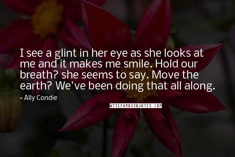 Ally Condie Quotes: I see a glint in her eye as she looks at me and it makes me smile. Hold our breath? she seems to say. Move the earth? We've been doing that all along.