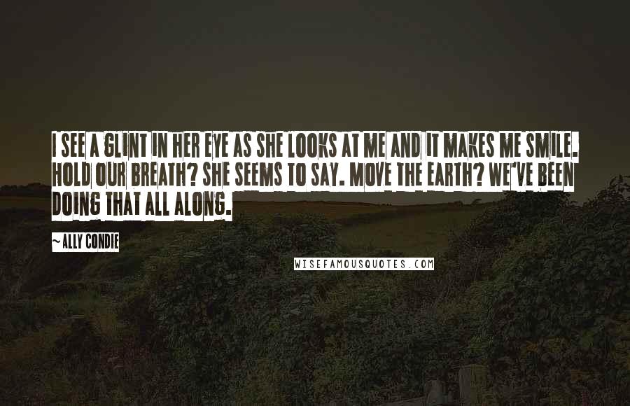 Ally Condie Quotes: I see a glint in her eye as she looks at me and it makes me smile. Hold our breath? she seems to say. Move the earth? We've been doing that all along.