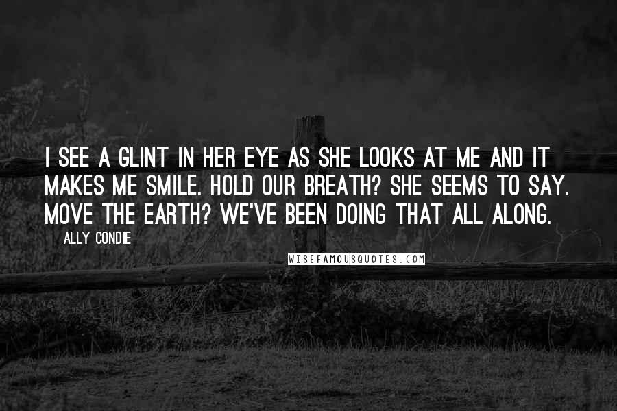 Ally Condie Quotes: I see a glint in her eye as she looks at me and it makes me smile. Hold our breath? she seems to say. Move the earth? We've been doing that all along.