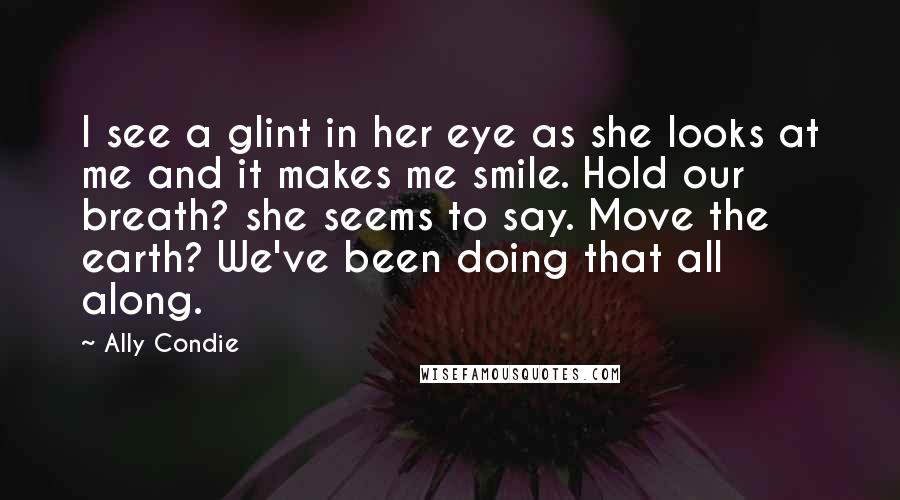 Ally Condie Quotes: I see a glint in her eye as she looks at me and it makes me smile. Hold our breath? she seems to say. Move the earth? We've been doing that all along.