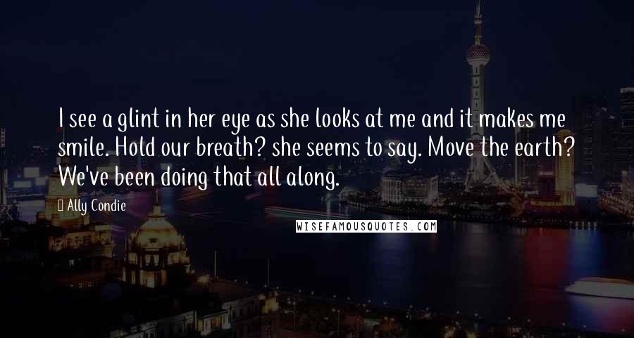 Ally Condie Quotes: I see a glint in her eye as she looks at me and it makes me smile. Hold our breath? she seems to say. Move the earth? We've been doing that all along.