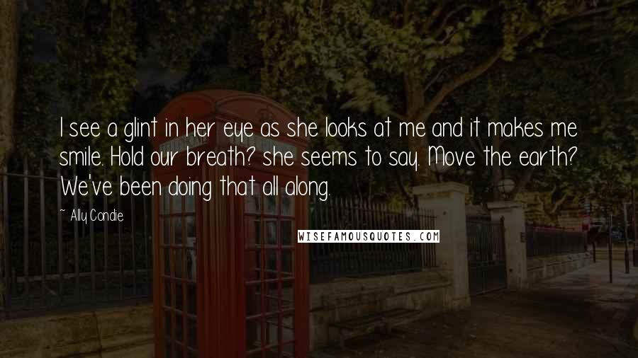 Ally Condie Quotes: I see a glint in her eye as she looks at me and it makes me smile. Hold our breath? she seems to say. Move the earth? We've been doing that all along.