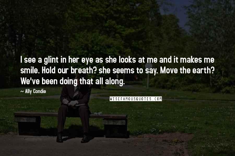 Ally Condie Quotes: I see a glint in her eye as she looks at me and it makes me smile. Hold our breath? she seems to say. Move the earth? We've been doing that all along.