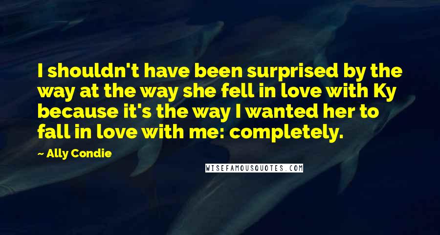 Ally Condie Quotes: I shouldn't have been surprised by the way at the way she fell in love with Ky because it's the way I wanted her to fall in love with me: completely.