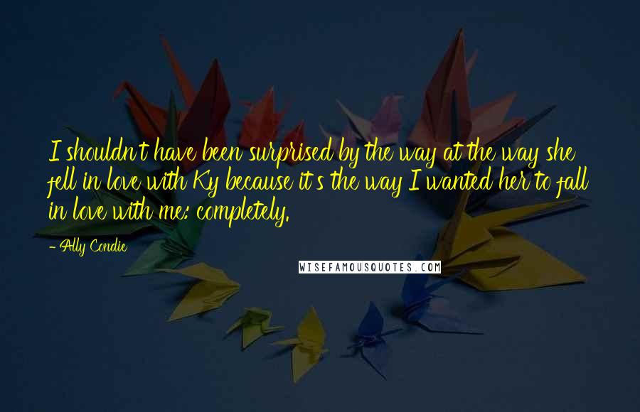 Ally Condie Quotes: I shouldn't have been surprised by the way at the way she fell in love with Ky because it's the way I wanted her to fall in love with me: completely.