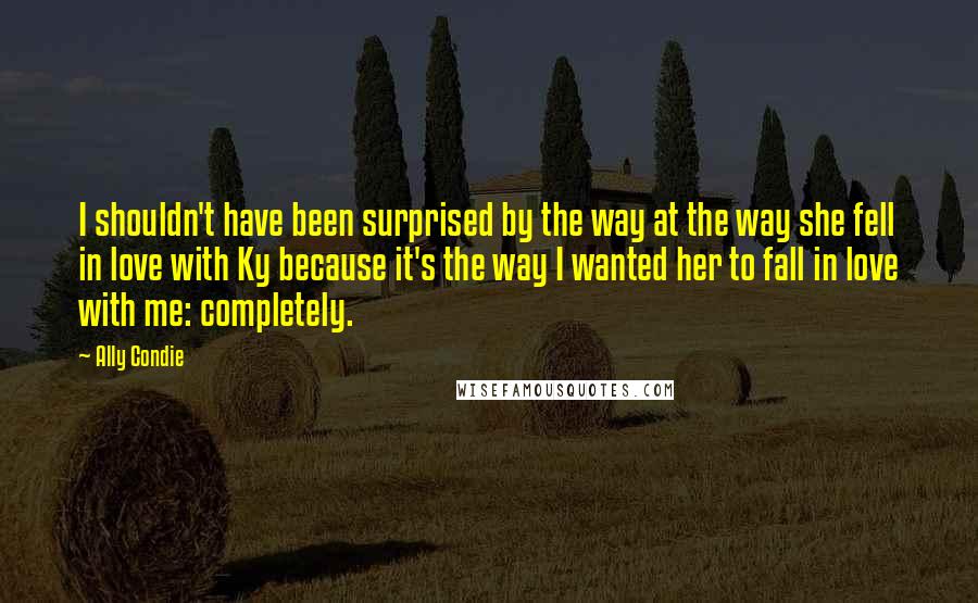 Ally Condie Quotes: I shouldn't have been surprised by the way at the way she fell in love with Ky because it's the way I wanted her to fall in love with me: completely.