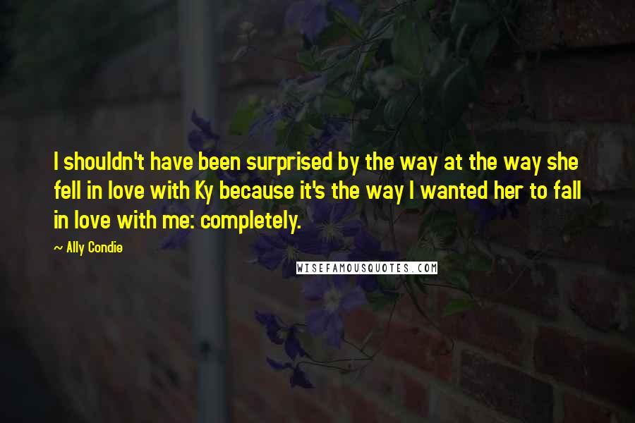 Ally Condie Quotes: I shouldn't have been surprised by the way at the way she fell in love with Ky because it's the way I wanted her to fall in love with me: completely.